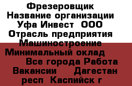 Фрезеровщик › Название организации ­ Уфа-Инвест, ООО › Отрасль предприятия ­ Машиностроение › Минимальный оклад ­ 55 000 - Все города Работа » Вакансии   . Дагестан респ.,Каспийск г.